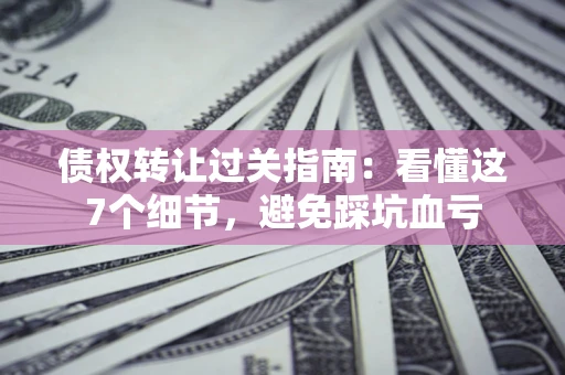 北京债权转让过关指南：看懂这7个细节，避免踩坑血亏