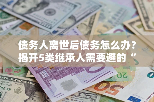 北京债务人离世后债务怎么办？揭开5类继承人需要避的“坑”