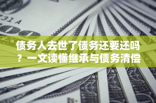 北京债务人去世了债务还要还吗？一文读懂继承与债务清偿