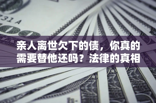 北京亲人离世欠下的债，你真的需要替他还吗？法律的真相或许与你想的不一样